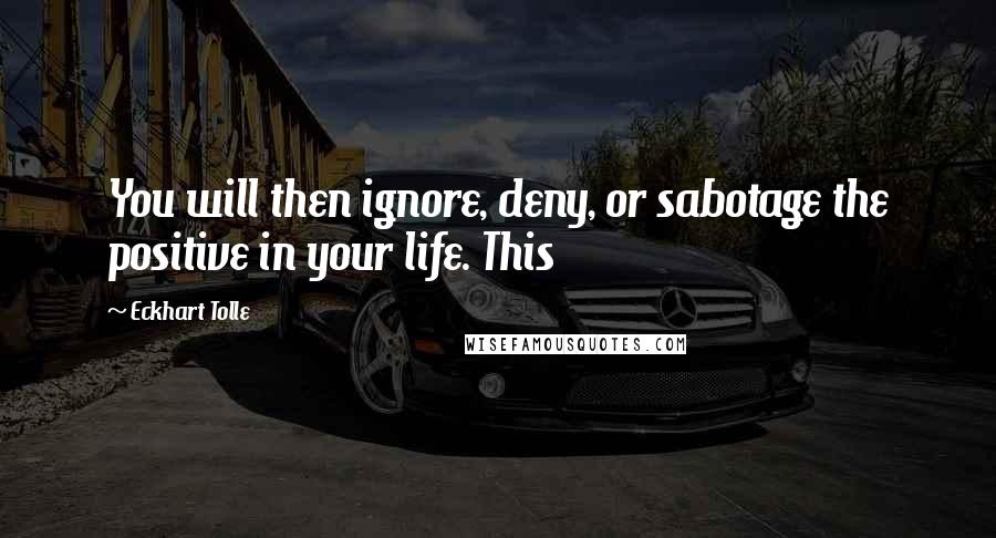 Eckhart Tolle Quotes: You will then ignore, deny, or sabotage the positive in your life. This