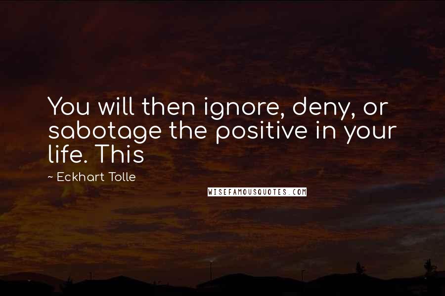 Eckhart Tolle Quotes: You will then ignore, deny, or sabotage the positive in your life. This