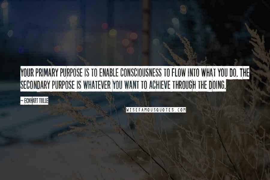 Eckhart Tolle Quotes: Your primary purpose is to enable consciousness to flow into what you do. The secondary purpose is whatever you want to achieve through the doing.
