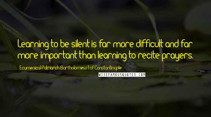 Ecumenical Patriarch Bartholomew I Of Constantinople Quotes: Learning to be silent is far more difficult and far more important than learning to recite prayers.