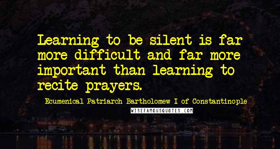 Ecumenical Patriarch Bartholomew I Of Constantinople Quotes: Learning to be silent is far more difficult and far more important than learning to recite prayers.