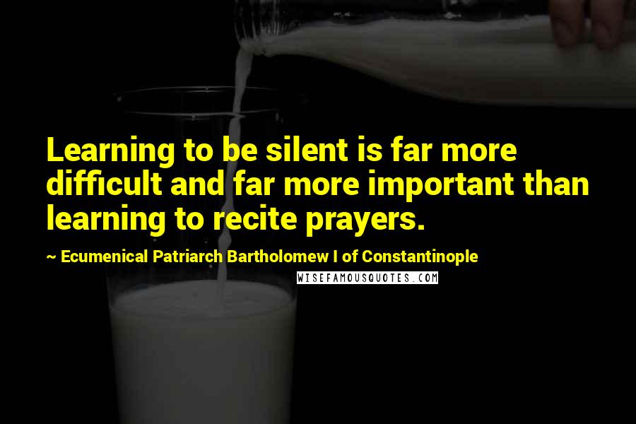 Ecumenical Patriarch Bartholomew I Of Constantinople Quotes: Learning to be silent is far more difficult and far more important than learning to recite prayers.