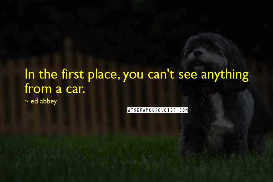 Ed Abbey Quotes: In the first place, you can't see anything from a car.