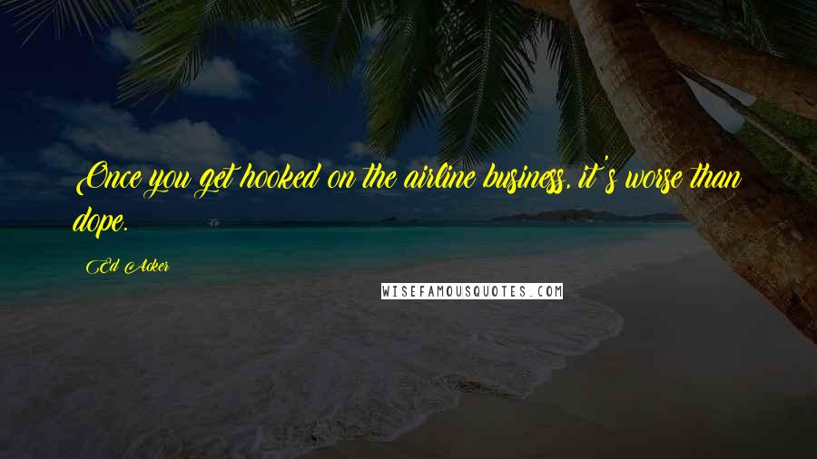 Ed Acker Quotes: Once you get hooked on the airline business, it's worse than dope.