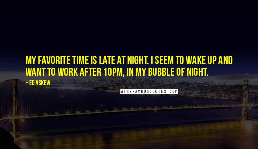 Ed Askew Quotes: My favorite time is late at night. I seem to wake up and want to work after 10pm, in my bubble of night.