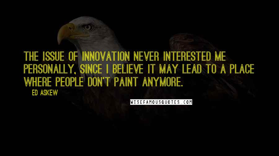 Ed Askew Quotes: The issue of innovation never interested me personally, since I believe it may lead to a place where people don't paint anymore.