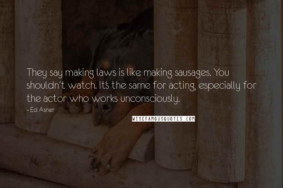 Ed Asner Quotes: They say making laws is like making sausages. You shouldn't watch. It's the same for acting, especially for the actor who works unconsciously.