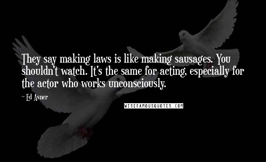 Ed Asner Quotes: They say making laws is like making sausages. You shouldn't watch. It's the same for acting, especially for the actor who works unconsciously.