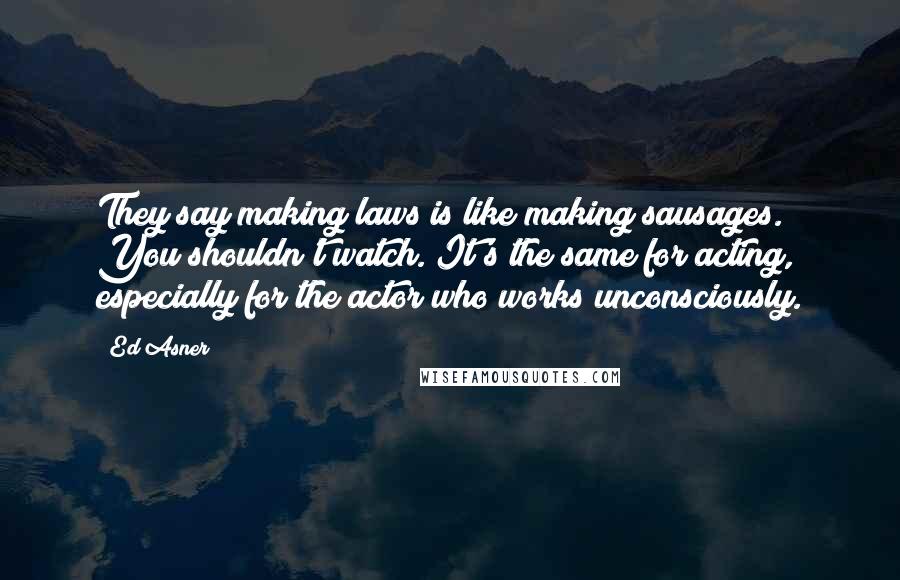 Ed Asner Quotes: They say making laws is like making sausages. You shouldn't watch. It's the same for acting, especially for the actor who works unconsciously.