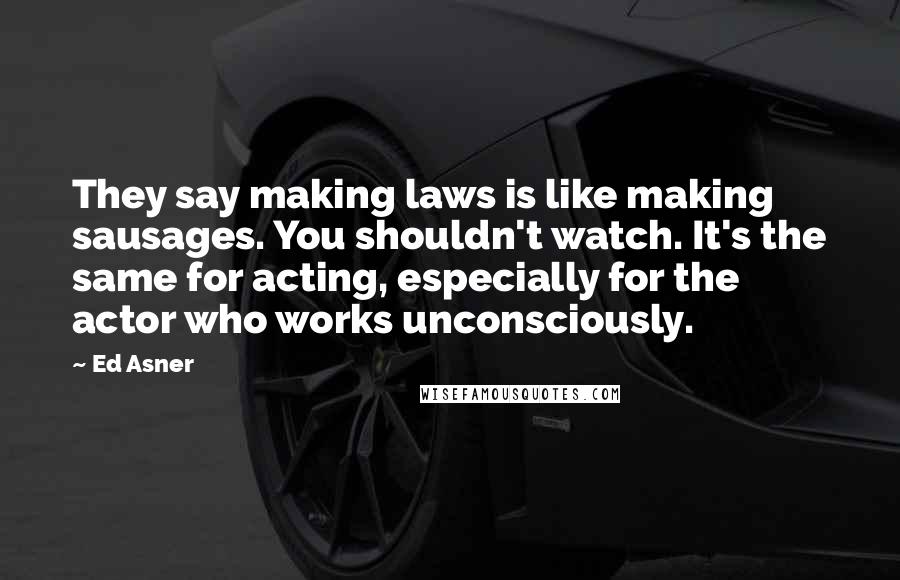 Ed Asner Quotes: They say making laws is like making sausages. You shouldn't watch. It's the same for acting, especially for the actor who works unconsciously.