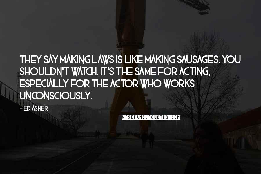 Ed Asner Quotes: They say making laws is like making sausages. You shouldn't watch. It's the same for acting, especially for the actor who works unconsciously.