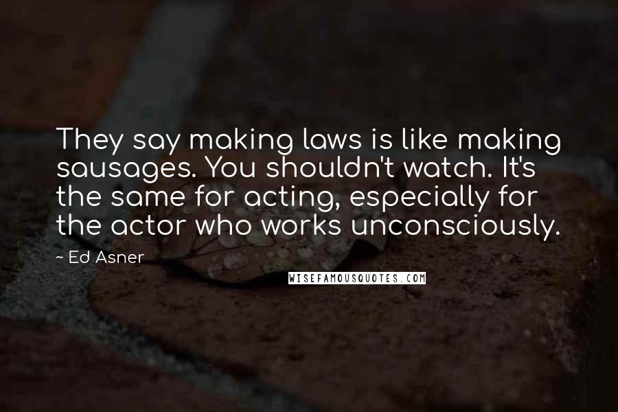 Ed Asner Quotes: They say making laws is like making sausages. You shouldn't watch. It's the same for acting, especially for the actor who works unconsciously.
