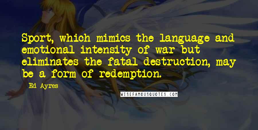 Ed Ayres Quotes: Sport, which mimics the language and emotional intensity of war but eliminates the fatal destruction, may be a form of redemption.