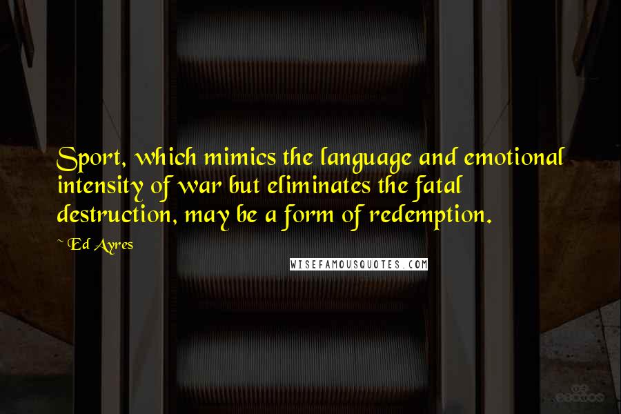 Ed Ayres Quotes: Sport, which mimics the language and emotional intensity of war but eliminates the fatal destruction, may be a form of redemption.