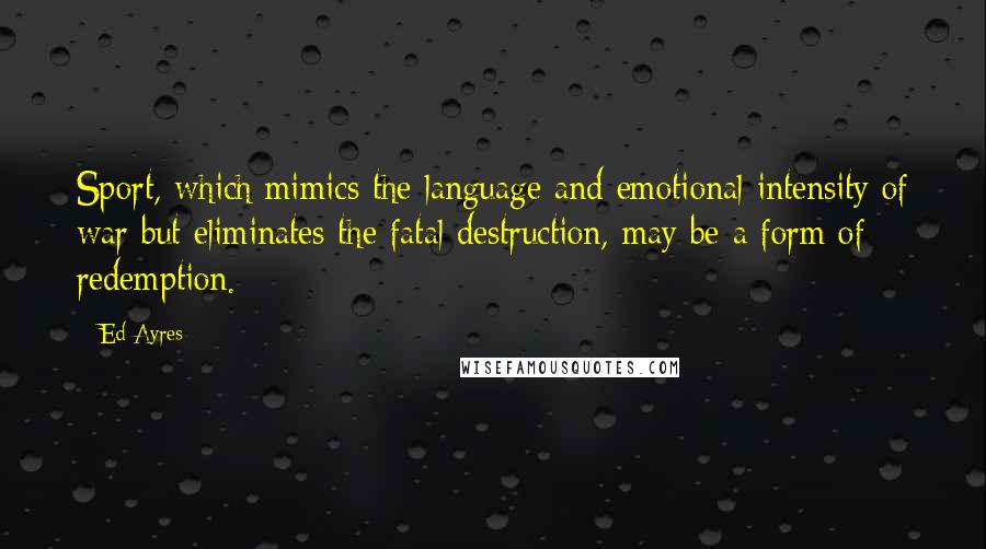 Ed Ayres Quotes: Sport, which mimics the language and emotional intensity of war but eliminates the fatal destruction, may be a form of redemption.