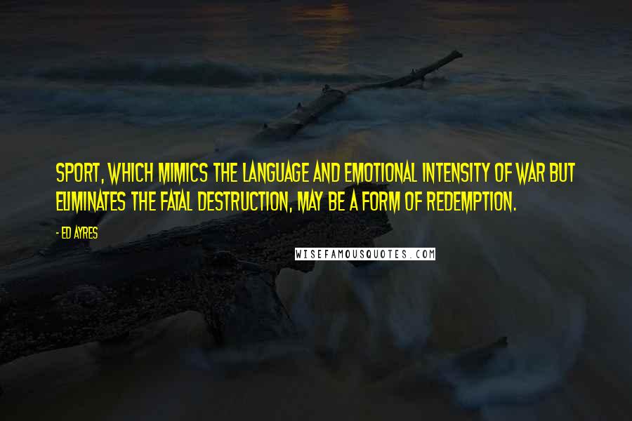 Ed Ayres Quotes: Sport, which mimics the language and emotional intensity of war but eliminates the fatal destruction, may be a form of redemption.