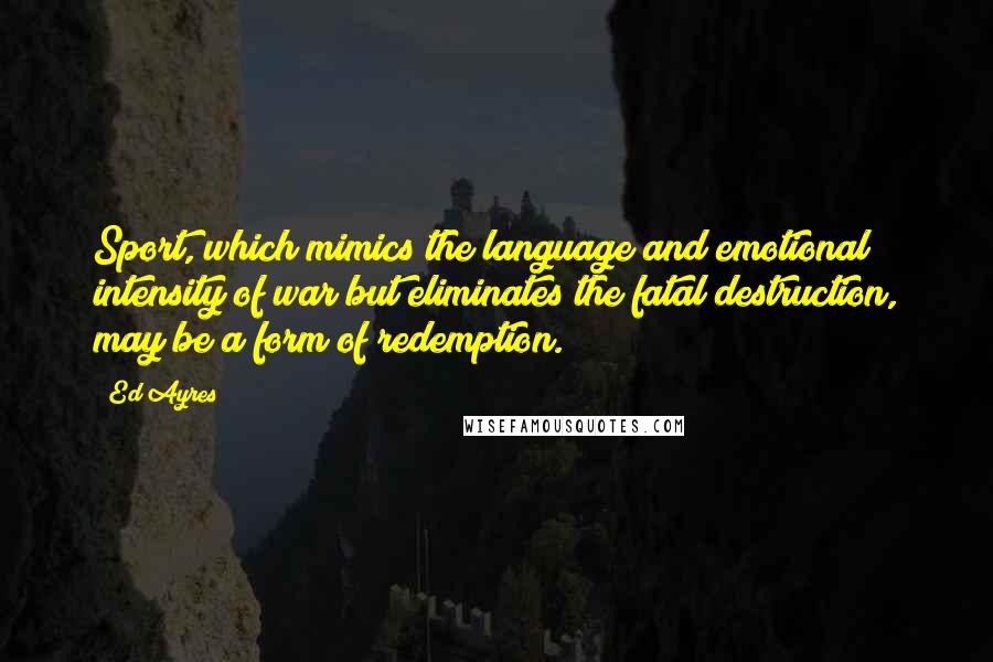 Ed Ayres Quotes: Sport, which mimics the language and emotional intensity of war but eliminates the fatal destruction, may be a form of redemption.