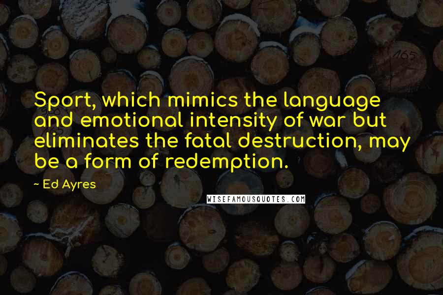 Ed Ayres Quotes: Sport, which mimics the language and emotional intensity of war but eliminates the fatal destruction, may be a form of redemption.