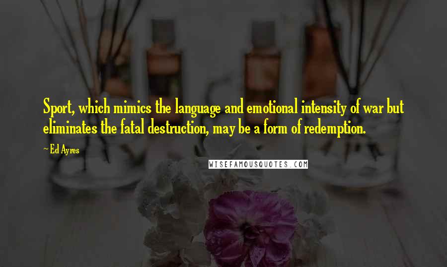 Ed Ayres Quotes: Sport, which mimics the language and emotional intensity of war but eliminates the fatal destruction, may be a form of redemption.