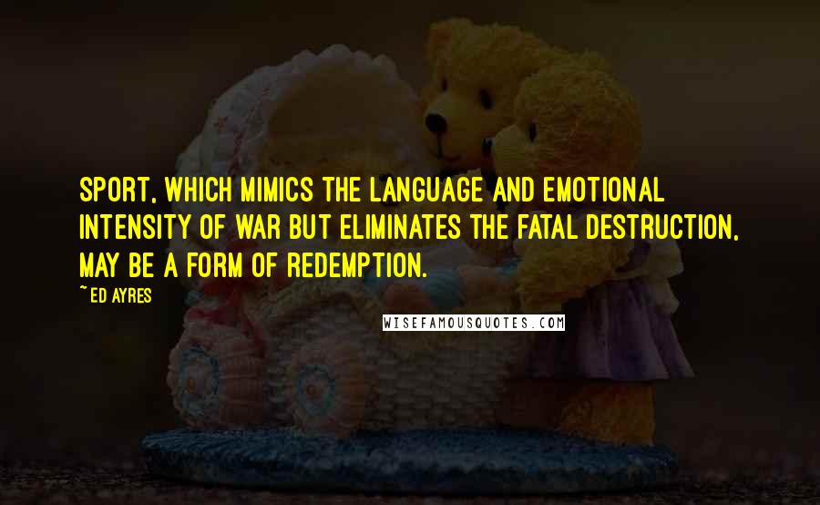 Ed Ayres Quotes: Sport, which mimics the language and emotional intensity of war but eliminates the fatal destruction, may be a form of redemption.