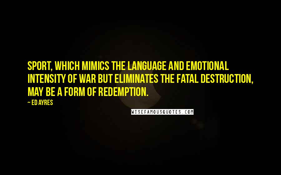 Ed Ayres Quotes: Sport, which mimics the language and emotional intensity of war but eliminates the fatal destruction, may be a form of redemption.