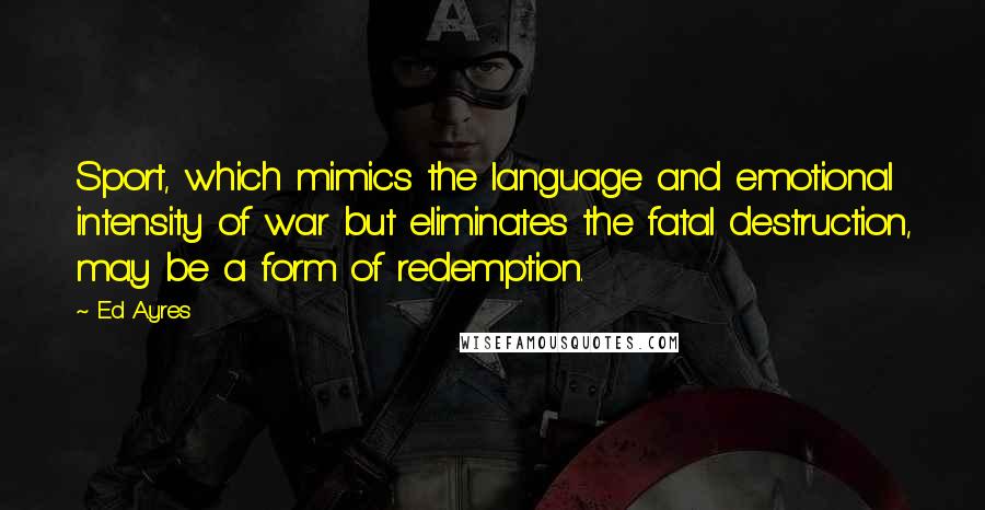 Ed Ayres Quotes: Sport, which mimics the language and emotional intensity of war but eliminates the fatal destruction, may be a form of redemption.