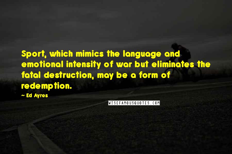 Ed Ayres Quotes: Sport, which mimics the language and emotional intensity of war but eliminates the fatal destruction, may be a form of redemption.