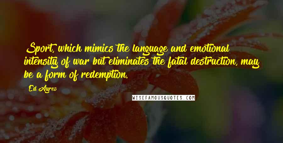 Ed Ayres Quotes: Sport, which mimics the language and emotional intensity of war but eliminates the fatal destruction, may be a form of redemption.