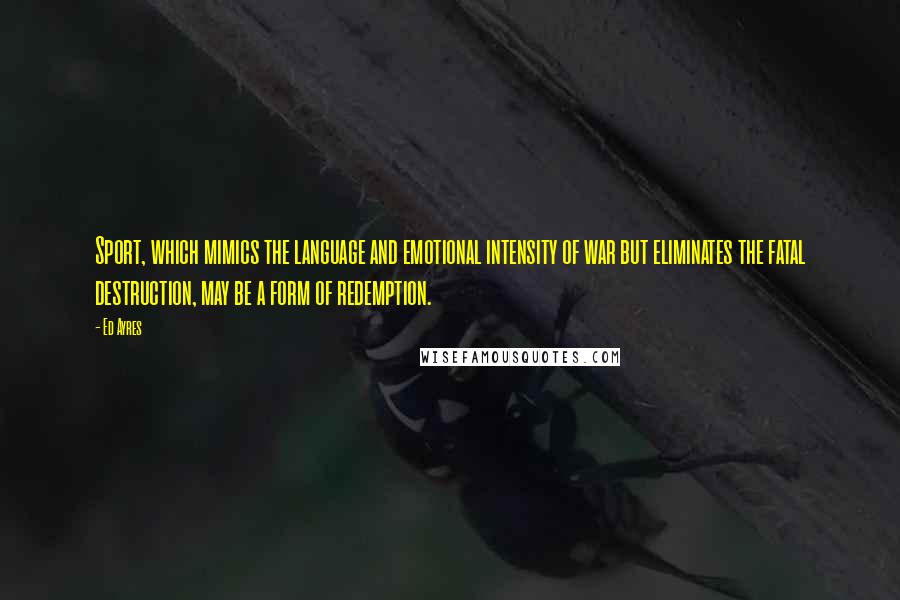 Ed Ayres Quotes: Sport, which mimics the language and emotional intensity of war but eliminates the fatal destruction, may be a form of redemption.