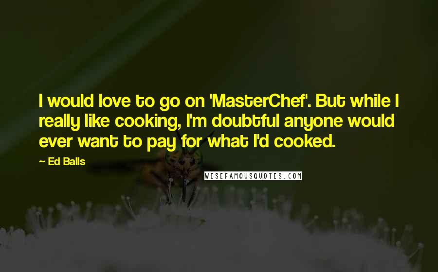 Ed Balls Quotes: I would love to go on 'MasterChef'. But while I really like cooking, I'm doubtful anyone would ever want to pay for what I'd cooked.