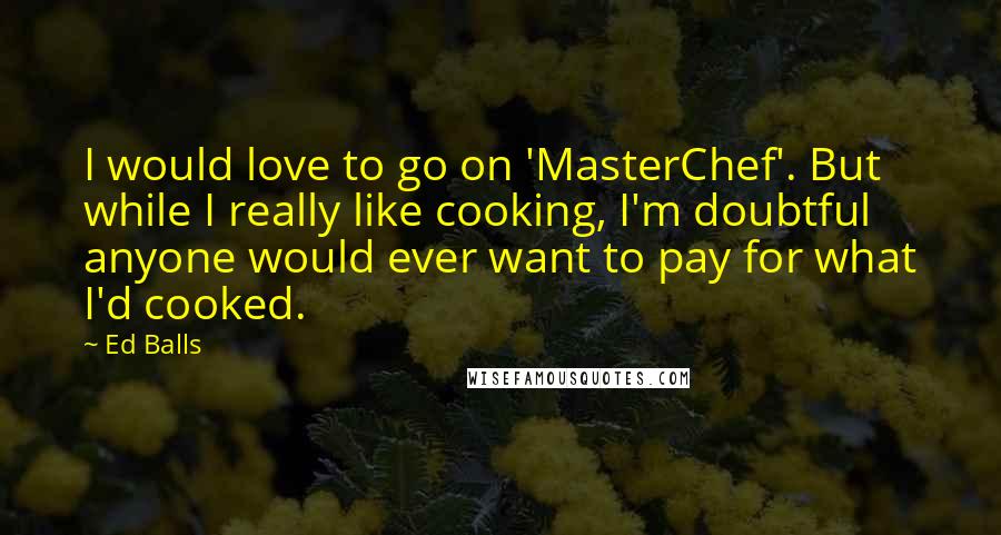 Ed Balls Quotes: I would love to go on 'MasterChef'. But while I really like cooking, I'm doubtful anyone would ever want to pay for what I'd cooked.