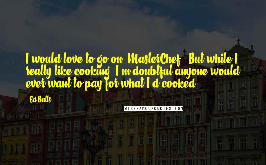 Ed Balls Quotes: I would love to go on 'MasterChef'. But while I really like cooking, I'm doubtful anyone would ever want to pay for what I'd cooked.