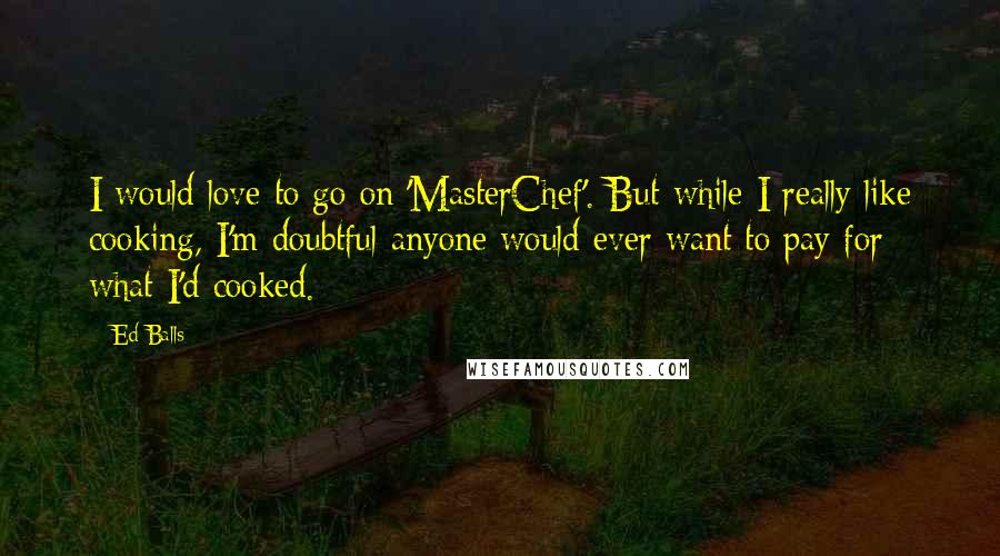 Ed Balls Quotes: I would love to go on 'MasterChef'. But while I really like cooking, I'm doubtful anyone would ever want to pay for what I'd cooked.