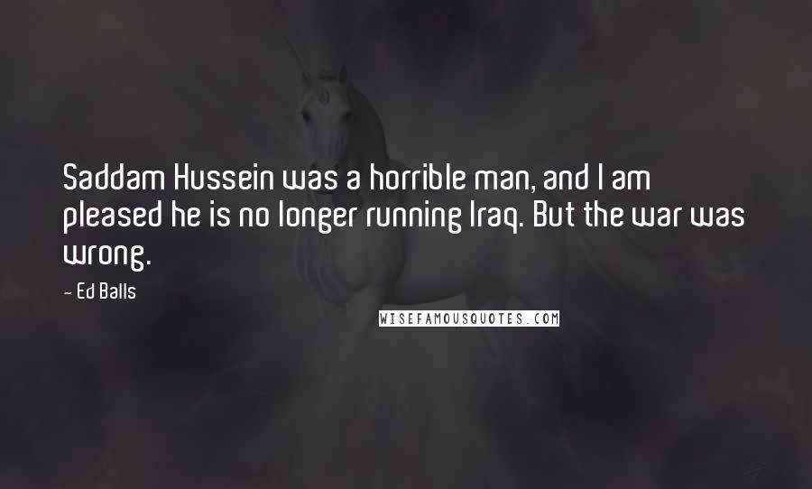 Ed Balls Quotes: Saddam Hussein was a horrible man, and I am pleased he is no longer running Iraq. But the war was wrong.