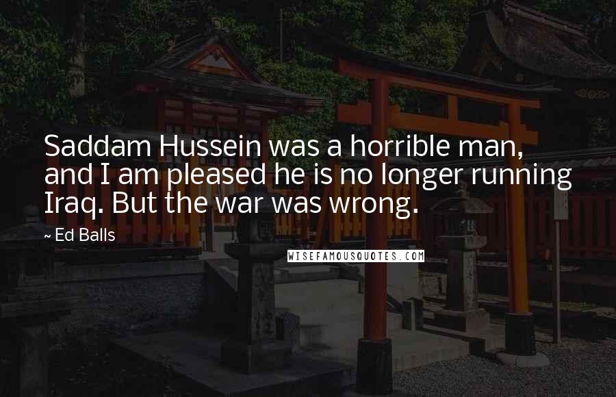 Ed Balls Quotes: Saddam Hussein was a horrible man, and I am pleased he is no longer running Iraq. But the war was wrong.