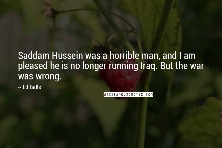 Ed Balls Quotes: Saddam Hussein was a horrible man, and I am pleased he is no longer running Iraq. But the war was wrong.