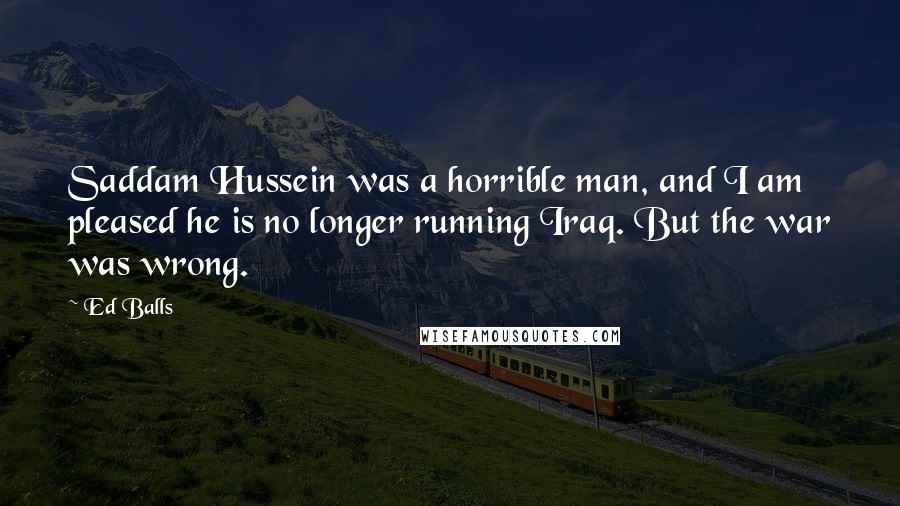 Ed Balls Quotes: Saddam Hussein was a horrible man, and I am pleased he is no longer running Iraq. But the war was wrong.