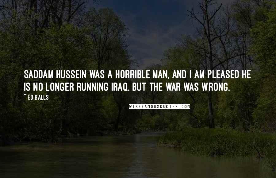 Ed Balls Quotes: Saddam Hussein was a horrible man, and I am pleased he is no longer running Iraq. But the war was wrong.