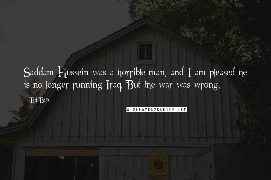 Ed Balls Quotes: Saddam Hussein was a horrible man, and I am pleased he is no longer running Iraq. But the war was wrong.