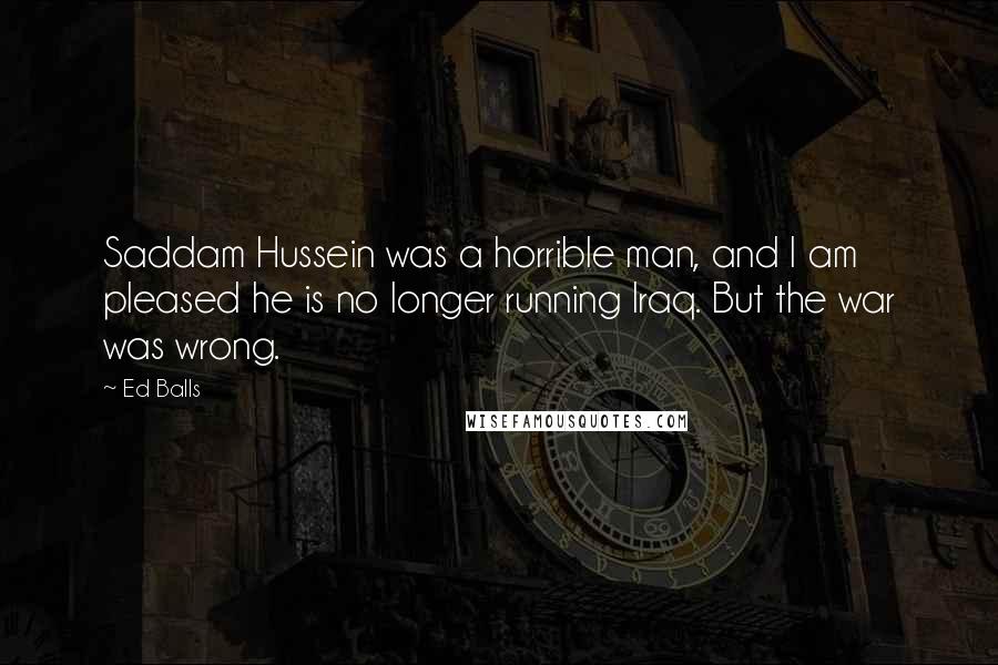 Ed Balls Quotes: Saddam Hussein was a horrible man, and I am pleased he is no longer running Iraq. But the war was wrong.