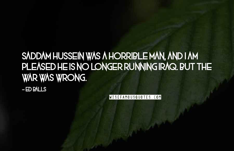 Ed Balls Quotes: Saddam Hussein was a horrible man, and I am pleased he is no longer running Iraq. But the war was wrong.