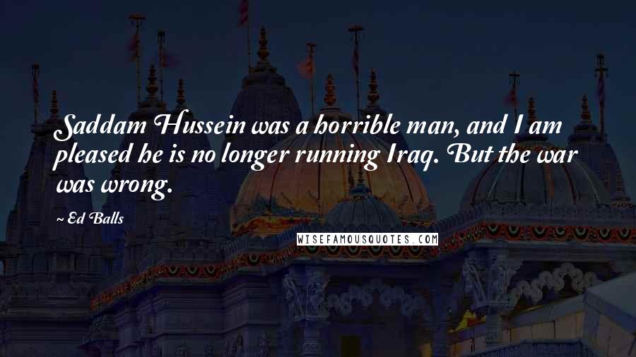 Ed Balls Quotes: Saddam Hussein was a horrible man, and I am pleased he is no longer running Iraq. But the war was wrong.