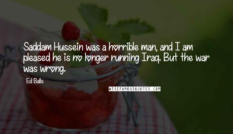 Ed Balls Quotes: Saddam Hussein was a horrible man, and I am pleased he is no longer running Iraq. But the war was wrong.