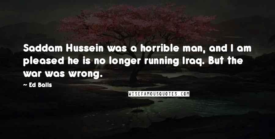 Ed Balls Quotes: Saddam Hussein was a horrible man, and I am pleased he is no longer running Iraq. But the war was wrong.