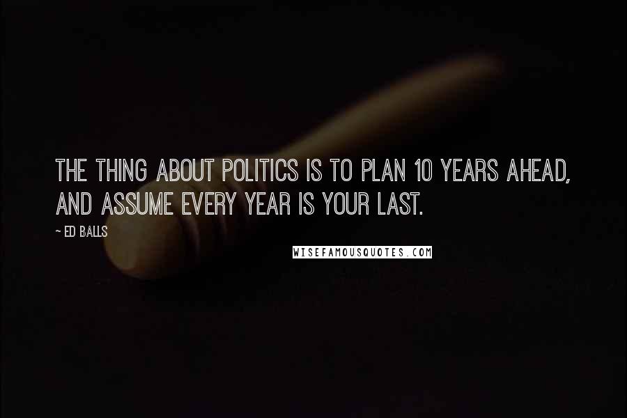 Ed Balls Quotes: The thing about politics is to plan 10 years ahead, and assume every year is your last.