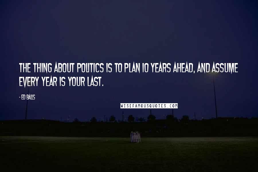 Ed Balls Quotes: The thing about politics is to plan 10 years ahead, and assume every year is your last.