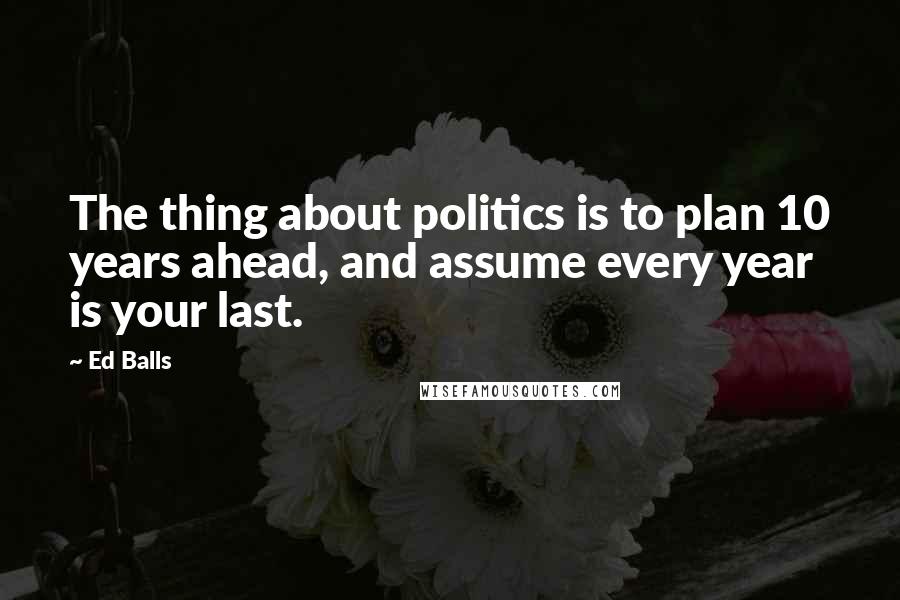 Ed Balls Quotes: The thing about politics is to plan 10 years ahead, and assume every year is your last.