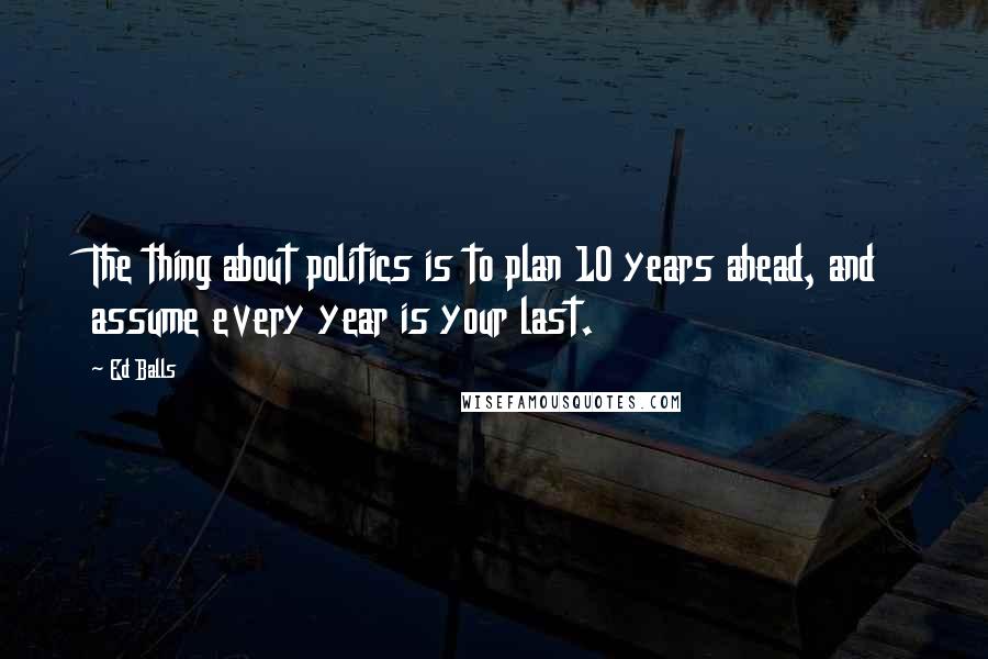 Ed Balls Quotes: The thing about politics is to plan 10 years ahead, and assume every year is your last.