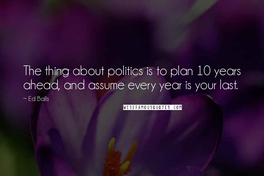 Ed Balls Quotes: The thing about politics is to plan 10 years ahead, and assume every year is your last.