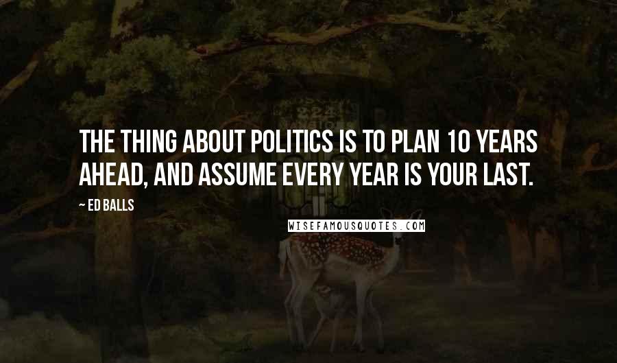 Ed Balls Quotes: The thing about politics is to plan 10 years ahead, and assume every year is your last.